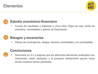 Estudio económico-financiero
• Cuenta de resultados y balances a cinco años, flujos de caja, fondo de
maniobra, necesidades y planes de financiación.
Riesgos y escenarios
• Planes de contingencia, riesgos, factores controlables y no controlables.
Conclusiones
• Demostrar en 2 ó 3 páginas que los diferentes elementos analizados son
coherentes, están alineados y el proyecto sólidamente apunta hacia
donde nosotros hemos planteado.
12
11
Elementos
10
 