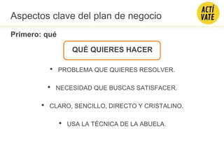 QUÉ QUIERES HACER
• PROBLEMA QUE QUIERES RESOLVER.
• NECESIDAD QUE BUSCAS SATISFACER.
• CLARO, SENCILLO, DIRECTO Y CRISTALINO.
• USA LA TÉCNICA DE LA ABUELA.
Primero: qué
Aspectos clave del plan de negocio
 