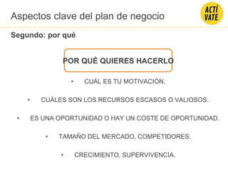 POR QUÉ QUIERES HACERLO
• CUÁL ES TU MOTIVACIÓN.
• CUÁLES SON LOS RECURSOS ESCASOS O VALIOSOS.
• ES UNA OPORTUNIDAD O HAY UN COSTE DE OPORTUNIDAD.
• TAMAÑO DEL MERCADO, COMPETIDORES.
• CRECIMIENTO, SUPERVIVENCIA.
Aspectos clave del plan de negocio
Segundo: por qué
 