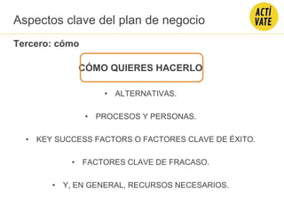 CÓMO QUIERES HACERLO
• ALTERNATIVAS.
• PROCESOS Y PERSONAS.
• KEY SUCCESS FACTORS O FACTORES CLAVE DE ÉXITO.
• FACTORES CLAVE DE FRACASO.
• Y, EN GENERAL, RECURSOS NECESARIOS.
Aspectos clave del plan de negocio
Tercero: cómo
 