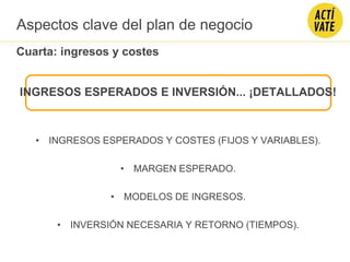 INGRESOS ESPERADOS E INVERSIÓN... ¡DETALLADOS!
• INGRESOS ESPERADOS Y COSTES (FIJOS Y VARIABLES).
• MARGEN ESPERADO.
• MODELOS DE INGRESOS.
• INVERSIÓN NECESARIA Y RETORNO (TIEMPOS).
Cuarta: ingresos y costes
Aspectos clave del plan de negocio
 