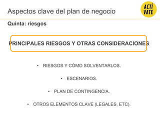 PRINCIPALES RIESGOS Y OTRAS CONSIDERACIONES
• RIESGOS Y CÓMO SOLVENTARLOS.
• ESCENARIOS.
• PLAN DE CONTINGENCIA.
• OTROS ELEMENTOS CLAVE (LEGALES, ETC).
Quinta: riesgos
Aspectos clave del plan de negocio
 