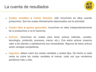 ● Costes variables o costes directos: sólo incurrimos en ellos cuando
producimos. Son los costes directamente relacionados con la actividad.
● Costes fijos o gastos generales: incurrimos en ellos independientemente
de si producimos o no lo hacemos.
● Activos: incurrimos en costes para tener activos (clientes, canales,
tecnología, contenido, procesos, marca, etc.). Con estos activos creamos
valor a los clientes y satisfacemos sus necesidades. Algunos de estos activos
serán ventajas competitivas.
● Ingresos: deben cubrir los costes variables y costes fijos. De hecho si cada
venta no cubre los costes variables al menos, cada vez que vendemos
perdemos más y más.
La cuenta de resultados
 