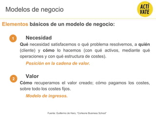 Elementos básicos de un modelo de negocio:
Necesidad
Qué necesidad satisfacemos o qué problema resolvemos, a quién
(cliente) y cómo lo hacemos (con qué activos, mediante qué
operaciones y con qué estructura de costes).
Posición en la cadena de valor.
Valor
Cómo recuperamos el valor creado; cómo pagamos los costes,
sobre todo los costes fijos.
Modelo de ingresos.
1
2
Modelos de negocio
Fuente: Guillermo de Haro, “Corleone Business School”
 
