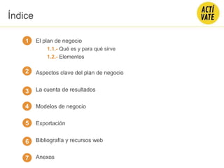 El plan de negocio
1.1.- Qué es y para qué sirve
1.2.- Elementos
Aspectos clave del plan de negocio
La cuenta de resultados
Modelos de negocio
Exportación
Bibliografía y recursos web
Anexos
1
2
3
4
Índice
5
6
7
 