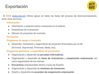 El ICEX (www.icex.es) ofrece apoyo en todas las fases del proceso de internacionalización,
entre otros servicios:
Información:
● Información y asesoría sobre inversiones en el exterior.
● Estadísticas de inversiones.
● Difusión de proyectos de inversión.
Formación:
Programas de apoyo a inversión:
● Desarrollo, tramitación y seguimiento de proyectos financiados por la UE
(Al-Invest, Asia-Invest, Proinvest, Meda, etc).
Programas genéricos y específicos de promoción:
● Organización y desarrollo de jornadas informativas.
● Organización y desarrollo de foros de inversiones y cooperación empresarial, así
como seguimiento de los mismos.
● Encuentros empresariales dentro y fuera de España.
● Organización y desarrollo de misiones de inversores.
● Diseño y desarrollo de acuerdos de cooperación empresarial.
Exportación
 