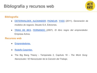Bibliografía
● OSTERWALDER, ALEXANDER; PIGNEUR, YVES (2011). Generación de
modelos de negocio. Deusto S.A. Ediciones.
● TRIAS DE BES, FERNANDO (2007). El libro negro del emprendedor.
Empresa Activa.
Bibliografía y recursos web
Recursos web
● Emprendedores.
● Rodolfo Carpintier.
● The Big Bang Theory - Temporada 2, Capítulo 18 - The Work Song
Nanocluster / El Nanocluster de la Canción del Trabajo.
 