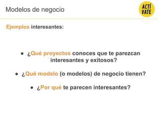 Ejemplos interesantes:
● ¿Qué proyectos conoces que te parezcan
interesantes y exitosos?
● ¿Qué modelo (o modelos) de negocio tienen?
● ¿Por qué te parecen interesantes?
Modelos de negocio
 