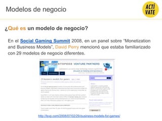 ¿Qué es un modelo de negocio?
http://lsvp.com/2008/07/02/29-business-models-for-games/
En el Social Gaming Summit 2008, en un panel sobre “Monetization
and Business Models”, David Perry mencionó que estaba familiarizado
con 29 modelos de negocio diferentes.
Modelos de negocio
 
