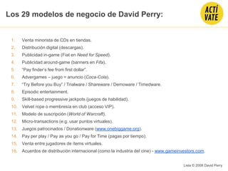 1. Venta minorista de CDs en tiendas.
2. Distribución digital (descargas).
3. Publicidad in-game (Fiat en Need for Speed).
4. Publicidad around-game (banners en Fifa).
5. “Pay finder’s fee from first dollar”.
6. Advergames – juego = anuncio (Coca-Cola).
7. “Try Before you Buy” / Trialware / Shareware / Demoware / Timedware.
8. Episodic entertainment.
9. Skill-based progressive jackpots (juegos de habilidad).
10. Velvet rope o membresía en club (acceso VIP).
11. Modelo de suscripción (World of Warcraft).
12. Micro-transactions (e.g. usar puntos virtuales).
13. Juegos patrocinados / Donationware (www.onebiggame.org).
14. Pay per play / Pay as you go / Pay for Time (pagas por tiempo).
15. Venta entre jugadores de ítems virtuales.
16. Acuerdos de distribución internacional (como la industria del cine) - www.gameinvestors.com.
Lista © 2008 David Perry
Los 29 modelos de negocio de David Perry:
 