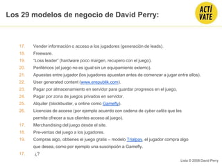 17. Vender información o acceso a los jugadores (generación de leads).
18. Freeware.
19. “Loss leader” (hardware poco margen, recupero con el juego).
20. Periféricos (el juego no es igual sin un equipamiento externo).
21. Apuestas entre jugador (los jugadores apuestan antes de comenzar a jugar entre ellos).
22. User generated content (www.erepublik.com).
23. Pagar por almacenamiento en servidor para guardar progresos en el juego.
24. Pagar por zona de juegos privados en servidor.
25. Alquiler (blockbuster, u online como Gamefly).
26. Licencias de acceso (por ejemplo acuerdo con cadena de cyber cafés que les
permite ofrecer a sus clientes acceso al juego).
17. Merchandising del juego desde el site.
18. Pre-ventas del juego a los jugadores.
19. Compras algo, obtienes el juego gratis – modelo Trialpay, el jugador compra algo
que desea, como por ejemplo una suscripción a Gamefly.
17. ¿?
Lista © 2008 David Perry
Los 29 modelos de negocio de David Perry:
 