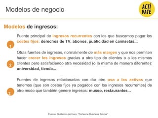 Fuente principal de ingresos recurrentes con los que buscamos pagar los
costes fijos: derechos de TV, abonos, publicidad en camisetas...
Otras fuentes de ingresos, normalmente de más margen y que nos permiten
hacer crecer los ingresos gracias a otro tipo de clientes o a los mismos
clientes pero satisfaciendo otra necesidad (o la misma de manera diferente):
universidad, tienda...
Fuentes de ingresos relacionadas con dar otro uso a los activos que
tenemos (que son costes fijos ya pagados con los ingresos recurrentes) de
otro modo que también genere ingresos: museo, restaurantes...
1
3
2
Modelos de negocio
Modelos de ingresos:
Fuente: Guillermo de Haro, “Corleone Business School”
 