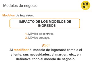 IMPACTO DE LOS MODELOS DE
INGRESOS
1. Móviles de contrato.
2. Móviles prepago.
¡Ojo!
Al modificar el modelo de ingresos: cambia el
cliente, sus necesidades, el margen, etc., en
definitiva, todo el modelo de negocio.
Modelos de negocio
Modelos de ingresos:
 