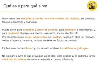 Documento que describe y analiza una oportunidad de negocio, su viabilidad
técnica, económica y financiera.
Puede servir para gestionar y tomar decisiones, para planificar e implementar, y
para presentar el proyecto a bancos, inversores, socios, clientes, etc.
Por ello debe incluir datos, información y un análisis basado en ellos del mercado,
costes e ingresos, recursos, factores de éxito y el futuro del proyecto.
Implica mirar hacia el futuro y, por lo tanto, conlleva incertidumbre y riesgos.
No siempre ocurre lo que prevemos en el plan, pero gracias a él podemos tomar
medidas correctoras de manera razonada y con una referencia.
Qué es y para qué sirve
 