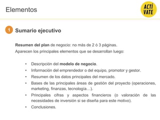 Sumario ejecutivo
Resumen del plan de negocio: no más de 2 ó 3 páginas.
Aparecen los principales elementos que se desarrollan luego:
• Descripción del modelo de negocio.
• Información del emprendedor o del equipo, promotor y gestor.
• Resumen de los datos principales del mercado.
• Bases de las principales áreas de gestión del proyecto (operaciones,
marketing, finanzas, tecnología…).
• Principales cifras y aspectos financieros (o valoración de las
necesidades de inversión si se diseña para este motivo).
• Conclusiones.
1
Elementos
 