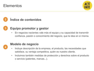 Índice de contenidos
Equipo promotor y gestor
• En negocios nacientes vale más el equipo y su capacidad de transmitir
confianza, pasión o conocimiento del negocio, que la idea en sí misma.
Modelo de negocio
• Incluye descripción de la empresa, el producto, las necesidades que
satisface, su ventaja competitiva, quién es nuestro cliente.
• Incluimos también medidas de protección y derechos sobre el producto
o servicio (patentes, marcas...).
2
3
4
Elementos
 