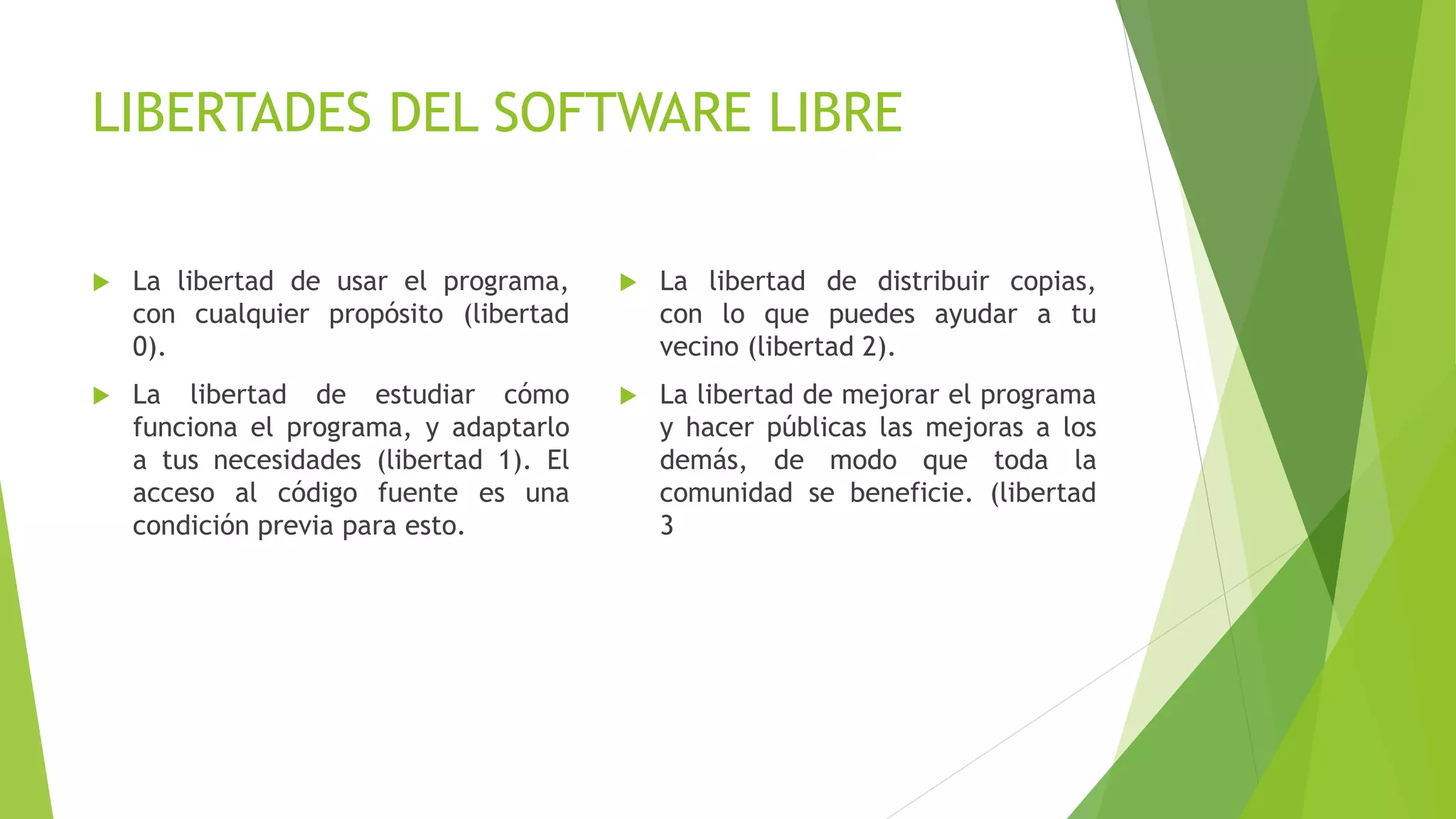 LIBERTADES DEL SOFTWARE LIBRE
 La libertad de usar el programa,
con cualquier propósito (libertad
0).
 La libertad de estudiar cómo
funciona el programa, y adaptarlo
a tus necesidades (libertad 1). El
acceso al código fuente es una
condición previa para esto.
 La libertad de distribuir copias,
con lo que puedes ayudar a tu
vecino (libertad 2).
 La libertad de mejorar el programa
y hacer públicas las mejoras a los
demás, de modo que toda la
comunidad se beneficie. (libertad
3
 