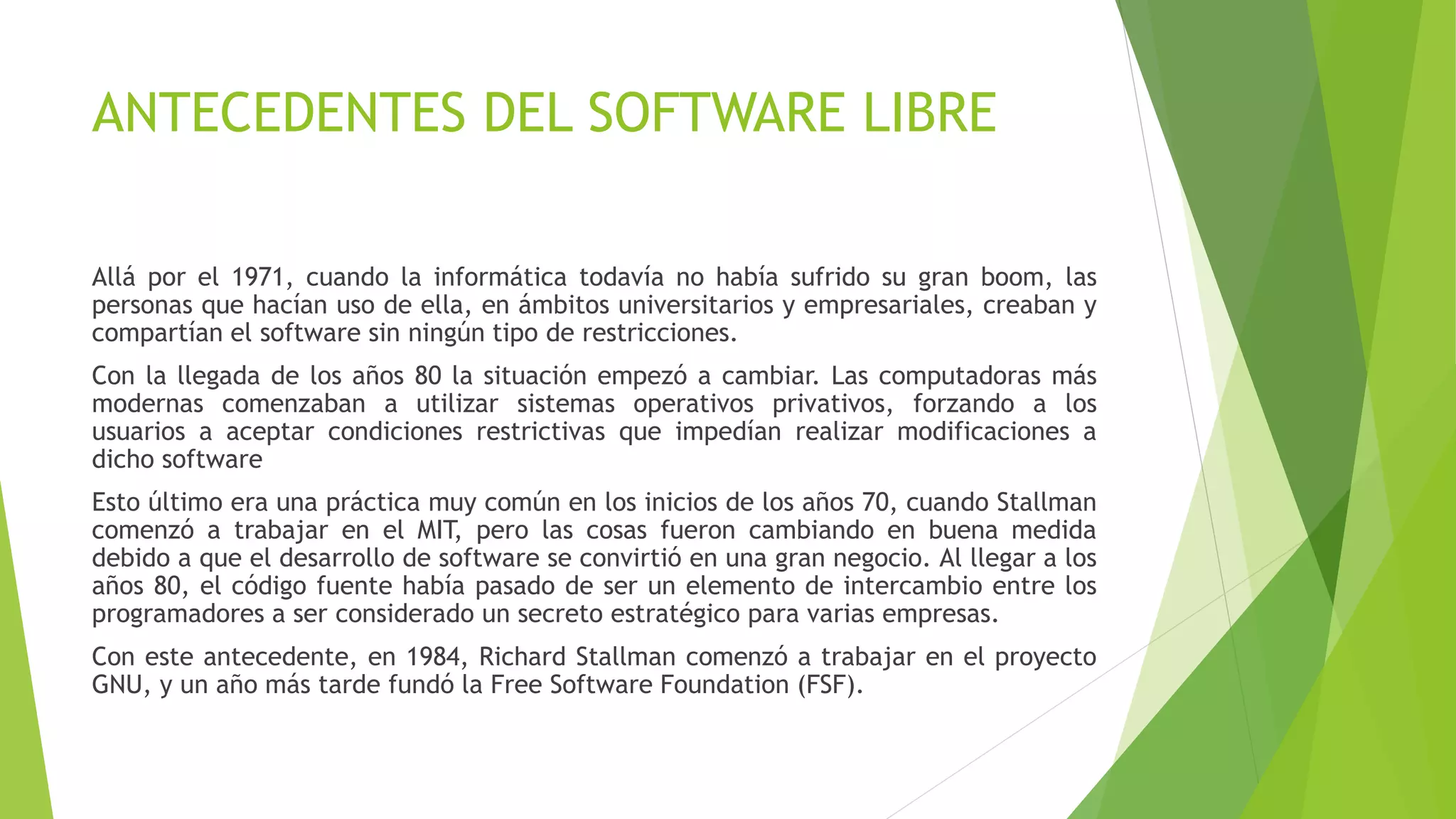 ANTECEDENTES DEL SOFTWARE LIBRE
Allá por el 1971, cuando la informática todavía no había sufrido su gran boom, las
personas que hacían uso de ella, en ámbitos universitarios y empresariales, creaban y
compartían el software sin ningún tipo de restricciones.
Con la llegada de los años 80 la situación empezó a cambiar. Las computadoras más
modernas comenzaban a utilizar sistemas operativos privativos, forzando a los
usuarios a aceptar condiciones restrictivas que impedían realizar modificaciones a
dicho software
Esto último era una práctica muy común en los inicios de los años 70, cuando Stallman
comenzó a trabajar en el MIT, pero las cosas fueron cambiando en buena medida
debido a que el desarrollo de software se convirtió en una gran negocio. Al llegar a los
años 80, el código fuente había pasado de ser un elemento de intercambio entre los
programadores a ser considerado un secreto estratégico para varias empresas.
Con este antecedente, en 1984, Richard Stallman comenzó a trabajar en el proyecto
GNU, y un año más tarde fundó la Free Software Foundation (FSF).
 