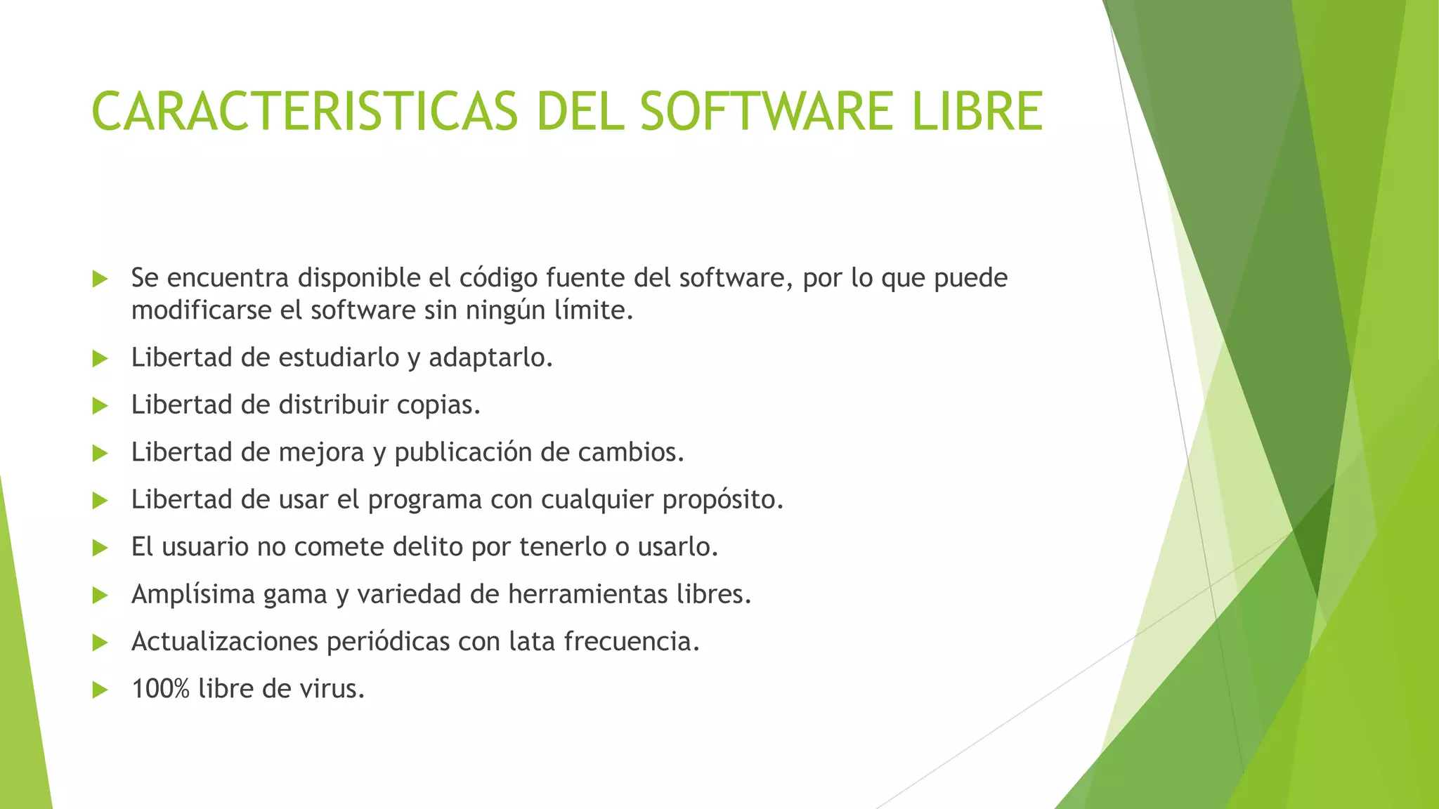 CARACTERISTICAS DEL SOFTWARE LIBRE
 Se encuentra disponible el código fuente del software, por lo que puede
modificarse el software sin ningún límite.
 Libertad de estudiarlo y adaptarlo.
 Libertad de distribuir copias.
 Libertad de mejora y publicación de cambios.
 Libertad de usar el programa con cualquier propósito.
 El usuario no comete delito por tenerlo o usarlo.
 Amplísima gama y variedad de herramientas libres.
 Actualizaciones periódicas con lata frecuencia.
 100% libre de virus.
 