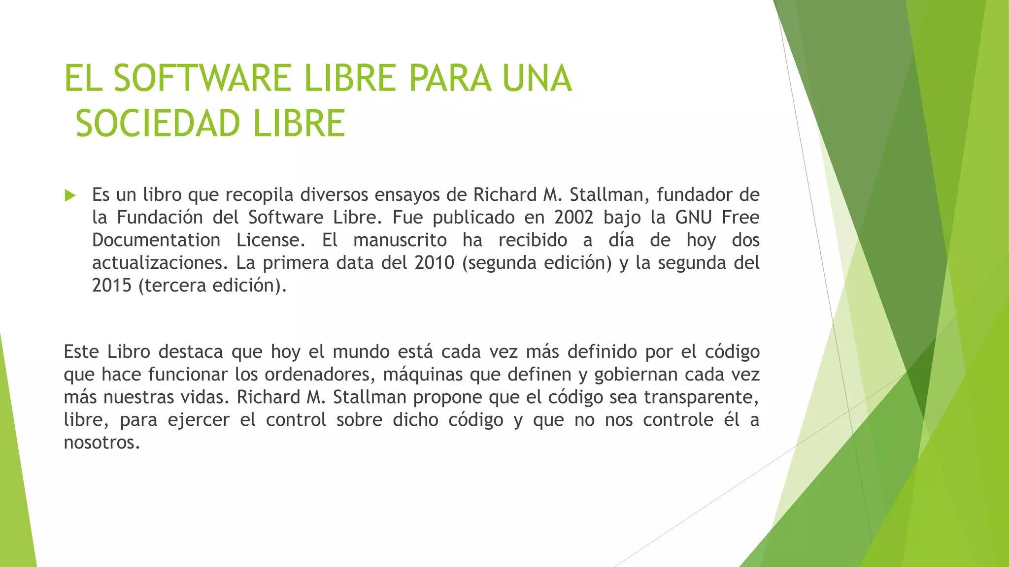 EL SOFTWARE LIBRE PARA UNA
SOCIEDAD LIBRE
 Es un libro que recopila diversos ensayos de Richard M. Stallman, fundador de
la Fundación del Software Libre. Fue publicado en 2002 bajo la GNU Free
Documentation License. El manuscrito ha recibido a día de hoy dos
actualizaciones. La primera data del 2010 (segunda edición) y la segunda del
2015 (tercera edición).
Este Libro destaca que hoy el mundo está cada vez más definido por el código
que hace funcionar los ordenadores, máquinas que definen y gobiernan cada vez
más nuestras vidas. Richard M. Stallman propone que el código sea transparente,
libre, para ejercer el control sobre dicho código y que no nos controle él a
nosotros.
 