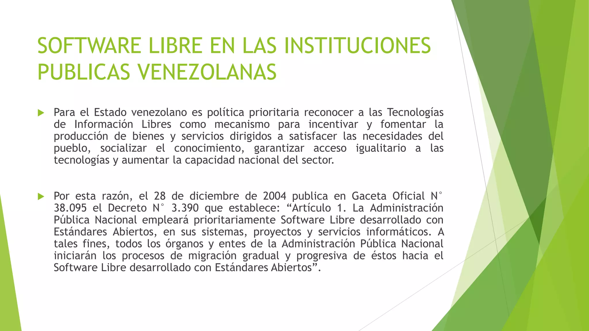 SOFTWARE LIBRE EN LAS INSTITUCIONES
PUBLICAS VENEZOLANAS
 Para el Estado venezolano es política prioritaria reconocer a las Tecnologías
de Información Libres como mecanismo para incentivar y fomentar la
producción de bienes y servicios dirigidos a satisfacer las necesidades del
pueblo, socializar el conocimiento, garantizar acceso igualitario a las
tecnologías y aumentar la capacidad nacional del sector.
 Por esta razón, el 28 de diciembre de 2004 publica en Gaceta Oficial N°
38.095 el Decreto N° 3.390 que establece: “Artículo 1. La Administración
Pública Nacional empleará prioritariamente Software Libre desarrollado con
Estándares Abiertos, en sus sistemas, proyectos y servicios informáticos. A
tales fines, todos los órganos y entes de la Administración Pública Nacional
iniciarán los procesos de migración gradual y progresiva de éstos hacia el
Software Libre desarrollado con Estándares Abiertos”.
 