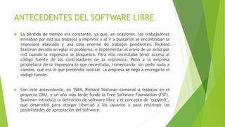ANTECEDENTES DEL SOFTWARE LIBRE
 La pérdida de tiempo era constante, ya que, en ocasiones, los trabajadores
enviaban por red sus trabajos a imprimir y al ir a buscarlos se encontraban la
impresora atascada y una cola enorme de trabajos pendientes. Richard
Stallman decidió arreglar el problema, e implementar el envío de un aviso por
red cuando la impresora se bloqueara. Para ello necesitaba tener acceso al
código fuente de los controladores de la impresora. Pidió a la empresa
propietaria de la impresora lo que necesitaba, comentando, sin pedir nada a
cambio, qué era lo que pretendía realizar. La empresa se negó a entregarle el
código fuente.
 Con este antecedente, en 1984, Richard Stallman comenzó a trabajar en el
proyecto GNU, y un año más tarde fundó la Free Software Foundation (FSF).
Stallman introdujo la definición de software libre y el concepto de "copyleft",
que desarrolló para otorgar libertad a los usuarios y para restringir las
posibilidades de apropiación del software.
 