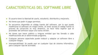 CARACTERÍSTICAS DEL SOFTWARE LIBRE
 El usuario tiene la libertad de usarlo, estudiarlo, distribuirlo y mejorarlo.
 No tienes que pedir ni pagar permisos.
 Se encuentra disponible el código fuente del software, por lo que puede
modificarse el software sin ningún límite. Al tener acceso al código fuente el
proceso de corrección es muy dinámico, no hace falta esperar que el
proveedor del software saque una nueva versión.
 No tienes que hacer público a ninguna entidad que has llevado a cabo
modificaciones de un determinado programa.
 Cualquier persona capacitada puede traducir y adaptar un software libre a
cualquier lengua.
 Interoperabilidad: Se puede usar en cualquier tipo de sistema informático,
para cualquier tipo de actividad.
 
