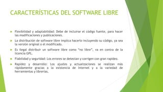 CARACTERÍSTICAS DEL SOFTWARE LIBRE
 Flexibilidad y adaptabilidad: Debe de incluirse el código fuente, para hacer
las modificaciones y publicaciones.
 La distribución de software libre implica hacerlo incluyendo su código, ya sea
la versión original o el modificado.
 Es ilegal distribuir un software libre como “no libre”, va en contra de la
licencia GPL.
 Fiabilidad y seguridad: Los errores se detectan y corrigen con gran rapidez.
 Rapidez y desarrollo: Los ajustes y actualizaciones se realizan más
rápidamente gracias a la existencia de Internet y a la variedad de
herramientas y librerías.
 