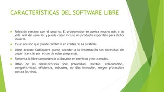 CARACTERÍSTICAS DEL SOFTWARE LIBRE
 Relación cercana con el usuario: El programador se acerca mucho más a la
vida real del usuario, y puede crear incluso un producto específico para dicho
usuario.
 Es un recurso que puede combatir en contra de la piratería.
 Libre acceso: Cualquiera puede acceder a la información sin necesidad de
pagar licencias por el uso de estos programas.
 Fomenta la libre competencia al basarse en servicios y no licencias.
 Otras de las características son: privacidad, libertad, colaboración,
competitividad, eficiencia, robustez, no discriminación, mayor protección
contra los virus.
 