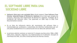 EL SOFTWARE LIBRE PARA UNA
SOCIEDAD LIBRE
 Software libre para una sociedad libre (título original: Free Software Free
Society: Selected Essays of Richard M. Stallman) es un libro que recopila los
ensayos y discursos más importantes de Richard M. Stallman, fundador de la
Fundación del Software Libre. Fue publicado en 2002 bajo la GNU Free
Documentation License.
 Es un libro de referencia dentro del movimiento del software libre y
recomendado por profesores y columnistas de distintas instituciones por ser
una pieza fundamental en la comunicación de las ideas del software libre.
 La primera edición contiene un total de 21 ensayos escritos entre 1984 y 2002
sobre ética, derecho, negocios y sus implicaciones en el software. Incluyen el
manifiesto de GNU, así como transcripciones de diversas charlas.
 
