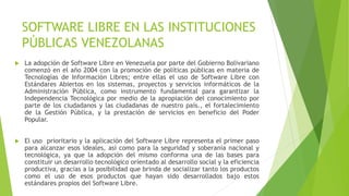 SOFTWARE LIBRE EN LAS INSTITUCIONES
PÚBLICAS VENEZOLANAS
 La adopción de Software Libre en Venezuela por parte del Gobierno Bolivariano
comenzó en el año 2004 con la promoción de políticas públicas en materia de
Tecnologías de Información Libres; entre ellas el uso de Software Libre con
Estándares Abiertos en los sistemas, proyectos y servicios informáticos de la
Administración Pública, como instrumento fundamental para garantizar la
Independencia Tecnológica por medio de la apropiación del conocimiento por
parte de los ciudadanos y las ciudadanas de nuestro país., el fortalecimiento
de la Gestión Pública, y la prestación de servicios en beneficio del Poder
Popular.
 El uso prioritario y la aplicación del Software Libre representa el primer paso
para alcanzar esos ideales, así como para la seguridad y soberanía nacional y
tecnológica, ya que la adopción del mismo conforma una de las bases para
constituir un desarrollo tecnológico orientado al desarrollo social y la eficiencia
productiva, gracias a la posibilidad que brinda de socializar tanto los productos
como el uso de esos productos que hayan sido desarrollados bajo estos
estándares propios del Software Libre.
 