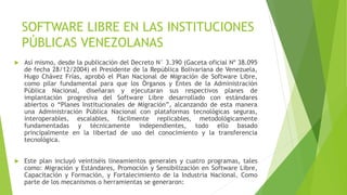SOFTWARE LIBRE EN LAS INSTITUCIONES
PÚBLICAS VENEZOLANAS
 Así mismo, desde la publicación del Decreto N° 3.390 (Gaceta oficial Nº 38.095
de fecha 28/12/2004) el Presidente de la República Bolivariana de Venezuela,
Hugo Chávez Frías, aprobó el Plan Nacional de Migración de Software Libre,
como pilar fundamental para que los Órganos y Entes de la Administración
Pública Nacional, diseñaran y ejecutaran sus respectivos planes de
implantación progresiva del Software Libre desarrollado con estándares
abiertos o “Planes Institucionales de Migración”, alcanzando de esta manera
una Administración Pública Nacional con plataformas tecnológicas seguras,
ínteroperables, escalables, fácilmente replicables, metodológicamente
fundamentadas y técnicamente independientes, todo ello basado
principalmente en la libertad de uso del conocimiento y la transferencia
tecnológica.
 Este plan incluyó veintiséis lineamientos generales y cuatro programas, tales
como: Migración y Estándares, Promoción y Sensibilización en Software Libre,
Capacitación y Formación, y Fortalecimiento de la Industria Nacional. Como
parte de los mecanismos o herramientas se generaron:
 