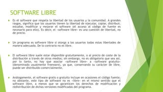 SOFTWARE LIBRE
 Es el software que respeta la libertad de los usuarios y la comunidad. A grandes
rasgos, significa que los usuarios tienen la libertad de ejecutar, copiar, distribuir,
estudiar, modificar y mejorar el software (el acceso al código de fuente es
necesario para ello). Es decir, el «software libre» es una cuestión de libertad, no
de precio.
 Un programa es software libre si otorga a los usuarios todas estas libertades de
manera adecuada. De lo contrario no es libre.
 El software libre suele estar disponible gratuitamente, o al precio de coste de la
distribución a través de otros medios; sin embargo, no es obligatorio que sea así,
por lo tanto, no hay que asociar «software libre» a «software gratuito»
(denominado usualmente freeware), ya que, conservando su carácter de libre,
puede ser distribuido comercialmente.
 Análogamente, el software gratis o gratuito incluye en ocasiones el código fuente;
no obstante, este tipo de software no es «libre» en el mismo sentido que el
software libre, a menos que se garanticen los derechos de modificación y
redistribución de dichas versiones modificadas del programa.
 