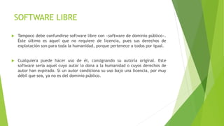 SOFTWARE LIBRE
 Tampoco debe confundirse software libre con «software de dominio público».
Éste último es aquel que no requiere de licencia, pues sus derechos de
explotación son para toda la humanidad, porque pertenece a todos por igual.
 Cualquiera puede hacer uso de él, consignando su autoría original. Este
software sería aquel cuyo autor lo dona a la humanidad o cuyos derechos de
autor han expirado. Si un autor condiciona su uso bajo una licencia, por muy
débil que sea, ya no es del dominio público.
 