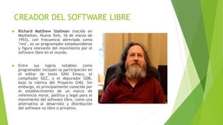 CREADOR DEL SOFTWARE LIBRE
 Richard Matthew Stallman (nacido en
Manhattan, Nueva York, 16 de marzo de
1953), con frecuencia abreviado como
"rms", es un programador estadounidense
y figura relevante del movimiento por el
software libre en el mundo.
 Entre sus logros notables como
programador incluyen la participación en
el editor de texto GNU Emacs, el
compilador GCC, y el depurador GDB,
bajo la rúbrica del Proyecto GNU. Sin
embargo, es principalmente conocido por
el establecimiento de un marco de
referencia moral, político y legal para el
movimiento del software libre, como una
alternativa al desarrollo y distribución
del software no libre o privativo.
 