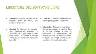 LIBERTADES DEL SOFTWARE LIBRE
 Libertad 0: libertad de ejecutar el
programa como se desea, con
cualquier propósito.
 Libertad 1: libertad de estudiar
cómo funciona el programa, y
cambiarlo para que haga lo que
usted quiera. El acceso al código
fuente es una condición necesaria
para ello.
 Libertad 2: libertad de redistribuir
copias para ayudar a su prójimo.
 Libertad 3: Mejorar el programa, y
liberar las mejoras al público. Esto
le permite ofrecer a toda la
comunidad la oportunidad de
beneficiarse de las modificaciones.
El acceso al código fuente es una
condición necesaria para ello.
 