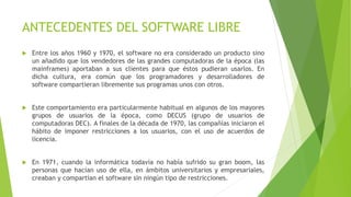 ANTECEDENTES DEL SOFTWARE LIBRE
 Entre los años 1960 y 1970, el software no era considerado un producto sino
un añadido que los vendedores de las grandes computadoras de la época (las
mainframes) aportaban a sus clientes para que éstos pudieran usarlos. En
dicha cultura, era común que los programadores y desarrolladores de
software compartieran libremente sus programas unos con otros.
 Este comportamiento era particularmente habitual en algunos de los mayores
grupos de usuarios de la época, como DECUS (grupo de usuarios de
computadoras DEC). A finales de la década de 1970, las compañías iniciaron el
hábito de imponer restricciones a los usuarios, con el uso de acuerdos de
licencia.
 En 1971, cuando la informática todavía no había sufrido su gran boom, las
personas que hacían uso de ella, en ámbitos universitarios y empresariales,
creaban y compartían el software sin ningún tipo de restricciones.
 