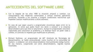 ANTECEDENTES DEL SOFTWARE LIBRE
 Con la llegada de los años 1980 la situación empezó a cambiar. Las
computadoras más modernas comenzaban a utilizar sistemas operativos
privativos, forzando a los usuarios a aceptar condiciones restrictivas que
impedían realizar modificaciones a dicho software.
 En caso de que algún usuario o programador encontrase algún error en la
aplicación, lo único que podía hacer era darlo a conocer a la empresa
desarrolladora para que ésta lo solucionara. Aunque el programador estuviese
capacitado para solucionar el problema y lo desease hacer sin pedir nada a
cambio, el contrato le impedía que modificase el software.
 Richard Stallman, un programador de MIT (Instituto de Tecnología de
Massachusetts), se había acostumbrado -como muchos en la comunidad de
Hackers- a colaborar con otros desarrolladores intercambiando código fuente.
De esa manera, cooperando con otros desarrolladores, lograba buenos
resultados.
 