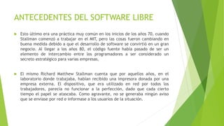 ANTECEDENTES DEL SOFTWARE LIBRE
 Esto último era una práctica muy común en los inicios de los años 70, cuando
Stallman comenzó a trabajar en el MIT, pero las cosas fueron cambiando en
buena medida debido a que el desarrollo de software se convirtió en un gran
negocio. Al llegar a los años 80, el código fuente había pasado de ser un
elemento de intercambio entre los programadores a ser considerado un
secreto estratégico para varias empresas.
 El mismo Richard Matthew Stallman cuenta que por aquellos años, en el
laboratorio donde trabajaba, habían recibido una impresora donada por una
empresa externa. El dispositivo, que era utilizado en red por todos los
trabajadores, parecía no funcionar a la perfección, dado que cada cierto
tiempo el papel se atascaba. Como agravante, no se generaba ningún aviso
que se enviase por red e informase a los usuarios de la situación.
 