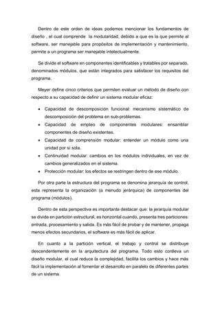 Dentro de este orden de ideas podemos mencionar los fundamentos de
diseño , el cual comprende la modularidad, debido a que es la que permite al
software, ser manejable para propósitos de implementación y mantenimiento,
permite a un programa ser manejable intelectualmente.
Se divide el software en componentes identificables y tratables por separado,
denominados módulos, que están integrados para satisfacer los requisitos del
programa.
Meyer define cinco criterios que permiten evaluar un método de diseño con
respecto a su capacidad de definir un sistema modular eficaz:
 Capacidad de descomposición funcional: mecanismo sistemático de
descomposición del problema en sub-problemas.
 Capacidad de empleo de componentes modulares: ensamblar
componentes de diseño existentes.
 Capacidad de comprensión modular: entender un módulo como una
unidad por sí sola.
 Continuidad modular: cambios en los módulos individuales, en vez de
cambios generalizados en el sistema.
 Protección modular: los efectos se restringen dentro de ese módulo.
Por otra parte la estructura del programa se denomina jerarquía de control,
esta representa la organización (a menudo jerárquica) de componentes del
programa (módulos).
Dentro de esta perspectiva es importante destacar que: la jerarquía modular
se divide en partición estructural, es horizontal cuando, presenta tres particiones:
entrada, procesamiento y salida. Es más fácil de probar y de mantener, propaga
menos efectos secundarios, el software es más fácil de aplicar.
En cuanto a la partición vertical, el trabajo y control se distribuye
descendentemente en la arquitectura del programa. Todo esto conlleva un
diseño modular, el cual reduce la complejidad, facilita los cambios y hace más
fácil la implementación al fomentar el desarrollo en paralelo de diferentes partes
de un sistema.
 