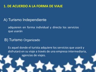 1. DE ACUERDO A LA FORMA DE VIAJE
A) Turismo Independiente
B) Turismo Organizado
adquieren en forma individual y directa los servicios
que usarán
Es aquel donde el turista adquiere los servicios que usará y
disfrutará en su viaje a través de una empresa intermediaria,
a agencias de viajes.
 