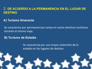 2. DE ACUERDO A LA PERMANENCIA EN EL LUGAR DE
DESTINO
A) Turismo Itinerante
Se caracteriza por permanencias cortas en varios destinos turísticos
durante el mismo viaje.
B) Turismo de Estadía
Se caracteriza por una mayor extensión de la
estadía en los lugares de destino.
 
