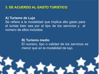 3. DE ACUERDO AL GASTO TURÍSTICO
A) Turismo de Lujo
Se refiere a la modalidad que implica alto gasto para
el turista bien sea por el tipo de los servicios y el
número de ellos incluidos
B) Turismo medio
El numero, tipo o calidad de los servicios es
menor que en la modalidad de lujo.
 