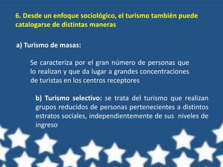 6. Desde un enfoque sociológico, el turismo también puede
catalogarse de distintas maneras
a) Turismo de masas:
Se caracteriza por el gran número de personas que
lo realizan y que da lugar a grandes concentraciones
de turistas en los centros receptores
b) Turismo selectivo: se trata del turismo que realizan
grupos reducidos de personas pertenecientes a distintos
estratos sociales, independientemente de sus niveles de
ingreso
 