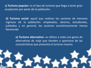 c) Turismo popular: es el tipo de turismo que llega a tener gran
aceptación por parte de la población.
d) Turismo social: aquel que realizan los sectores de menores
ingresos de la población: empleados, obreros, estudiantes,
jubilados y en general, los sectores económicamente menos
favorecido
e) Turismo alternativo: se refiere a toda una gama de
alternativas de viaje que tienden a apartarse de las
características que presenta el turismo masivo.
 
