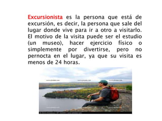 Excursionista es la persona que está de
excursión, es decir, la persona que sale del
lugar donde vive para ir a otro a visitarlo.
El motivo de la visita puede ser el estudio
(un museo), hacer ejercicio físico o
simplemente por divertirse, pero no
pernocta en el lugar, ya que su visita es
menos de 24 horas.
 