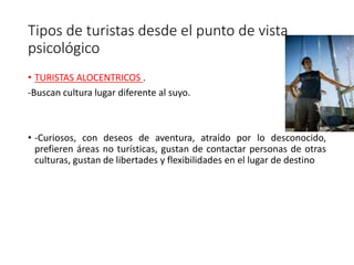 Tipos de turistas desde el punto de vista
psicológico
• TURISTAS ALOCENTRICOS .
-Buscan cultura lugar diferente al suyo.
• -Curiosos, con deseos de aventura, atraído por lo desconocido,
prefieren áreas no turísticas, gustan de contactar personas de otras
culturas, gustan de libertades y flexibilidades en el lugar de destino
 