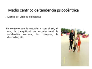 Medio céntrico de tendencia psicocéntrica
. Motivo del viaje es el descanso
.En contacto con la naturaleza, con el sol, el
mar, la tranquilidad del espacio rural, la
satisfacción corporal, las compras, la
diversidad, etc.
 