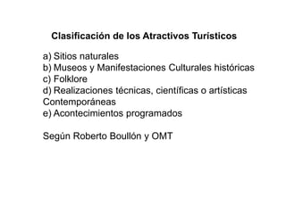 Clasificación de los Atractivos Turísticos
a) Sitios naturales
b) Museos y Manifestaciones Culturales históricas
c) Folklore
d) Realizaciones técnicas, científicas o artísticas
Contemporáneas
e) Acontecimientos programados
Según Roberto Boullón y OMT
 