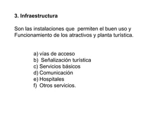 3. Infraestructura
Son las instalaciones que permiten el buen uso y
Funcionamiento de los atractivos y planta turística.
a) vías de acceso
b) Señalización turística
c) Servicios básicos
d) Comunicación
e) Hospitales
f) Otros servicios.
 